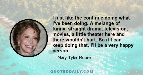 I just like the continue doing what I've been doing. A melange of funny, straight drama, television, movies, a little theater here and there wouldn't hurt. So if I can keep doing that, I'll be a very happy person.