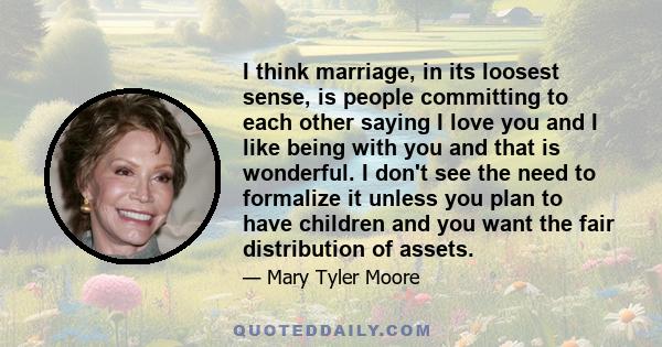 I think marriage, in its loosest sense, is people committing to each other saying I love you and I like being with you and that is wonderful. I don't see the need to formalize it unless you plan to have children and you 