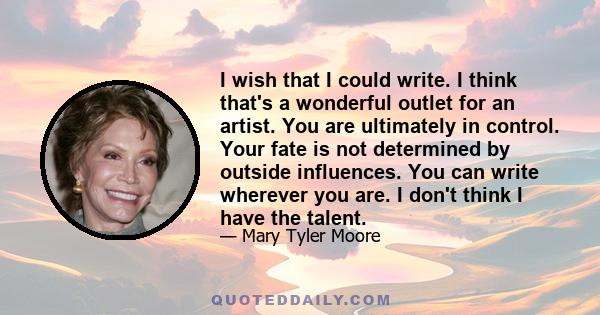 I wish that I could write. I think that's a wonderful outlet for an artist. You are ultimately in control. Your fate is not determined by outside influences. You can write wherever you are. I don't think I have the