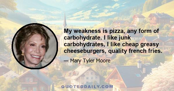 My weakness is pizza, any form of carbohydrate. I like junk carbohydrates, I like cheap greasy cheeseburgers, quality french fries.