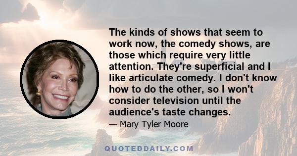 The kinds of shows that seem to work now, the comedy shows, are those which require very little attention. They’re superficial and I like articulate comedy.