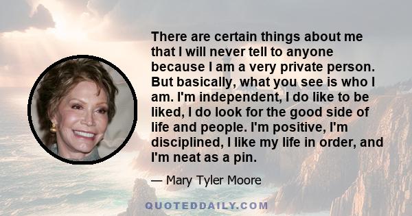 There are certain things about me that I will never tell to anyone because I am a very private person. But basically, what you see is who I am. I'm independent, I do like to be liked, I do look for the good side of life 