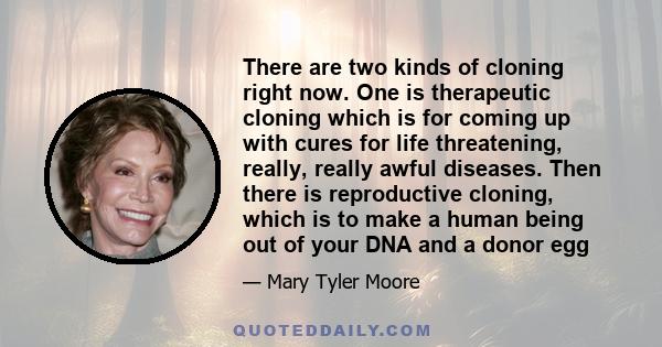 There are two kinds of cloning right now. One is therapeutic cloning which is for coming up with cures for life threatening, really, really awful diseases. Then there is reproductive cloning, which is to make a human