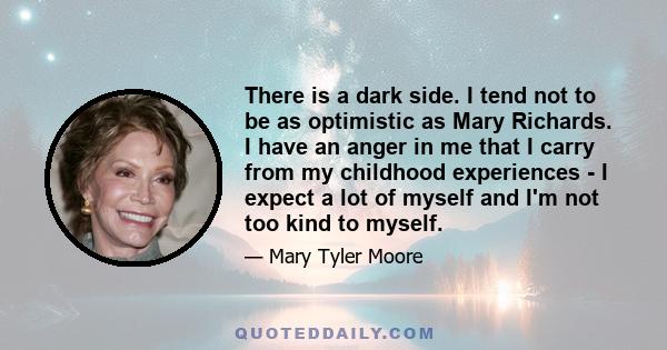 There is a dark side. I tend not to be as optimistic as Mary Richards. I have an anger in me that I carry from my childhood experiences - I expect a lot of myself and I'm not too kind to myself.