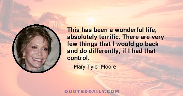 This has been a wonderful life, absolutely terrific. There are very few things that I would go back and do differently, if I had that control.