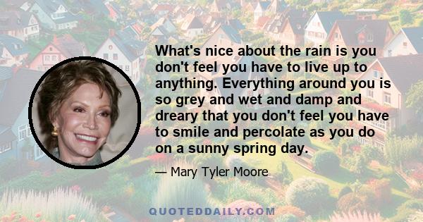 What's nice about the rain is you don't feel you have to live up to anything. Everything around you is so grey and wet and damp and dreary that you don't feel you have to smile and percolate as you do on a sunny spring