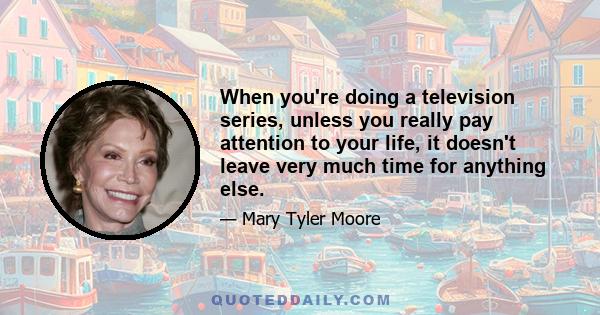 When you're doing a television series, unless you really pay attention to your life, it doesn't leave very much time for anything else.