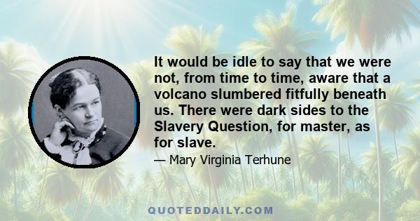 It would be idle to say that we were not, from time to time, aware that a volcano slumbered fitfully beneath us. There were dark sides to the Slavery Question, for master, as for slave.