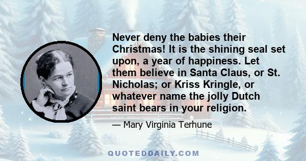 Never deny the babies their Christmas! It is the shining seal set upon, a year of happiness. Let them believe in Santa Claus, or St. Nicholas; or Kriss Kringle, or whatever name the jolly Dutch saint bears in your