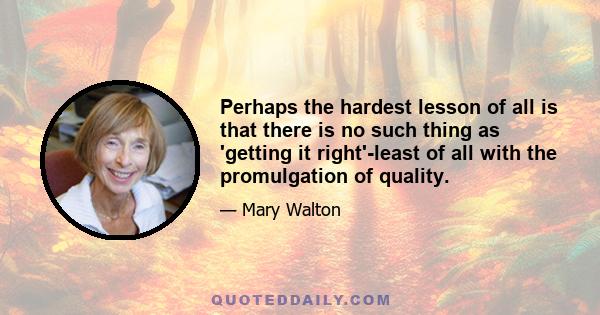 Perhaps the hardest lesson of all is that there is no such thing as 'getting it right'-least of all with the promulgation of quality.