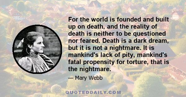 For the world is founded and built up on death, and the reality of death is neither to be questioned nor feared. Death is a dark dream, but it is not a nightmare. It is mankind's lack of pity, mankind's fatal propensity 