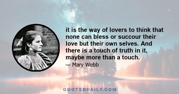 it is the way of lovers to think that none can bless or succour their love but their own selves. And there is a touch of truth in it, maybe more than a touch.