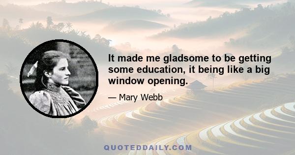 It made me gladsome to be getting some education, it being like a big window opening.