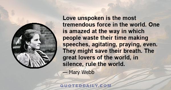 Love unspoken is the most tremendous force in the world. One is amazed at the way in which people waste their time making speeches, agitating, praying, even. They might save their breath. The great lovers of the world,