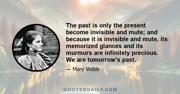 The past is only the present become invisible and mute; and because it is invisible and mute, its memorized glances and its murmurs are infinitely precious. We are tomorrow's past.