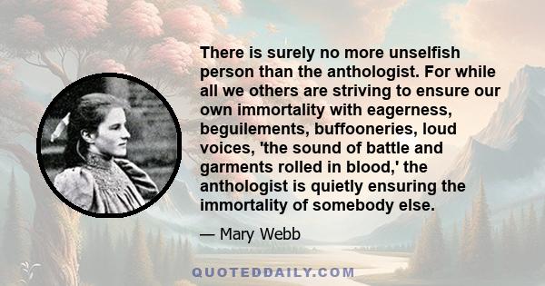 There is surely no more unselfish person than the anthologist. For while all we others are striving to ensure our own immortality with eagerness, beguilements, buffooneries, loud voices, 'the sound of battle and