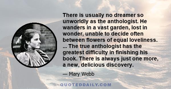 There is usually no dreamer so unworldly as the anthologist. He wanders in a vast garden, lost in wonder, unable to decide often between flowers of equal loveliness. ... The true anthologist has the greatest difficulty