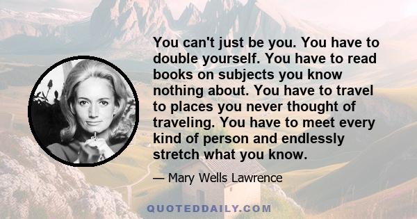 You can't just be you. You have to double yourself. You have to read books on subjects you know nothing about. You have to travel to places you never thought of traveling. You have to meet every kind of person and