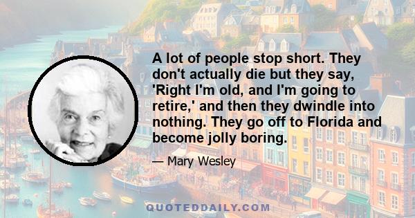 A lot of people stop short. They don't actually die but they say, 'Right I'm old, and I'm going to retire,' and then they dwindle into nothing. They go off to Florida and become jolly boring.