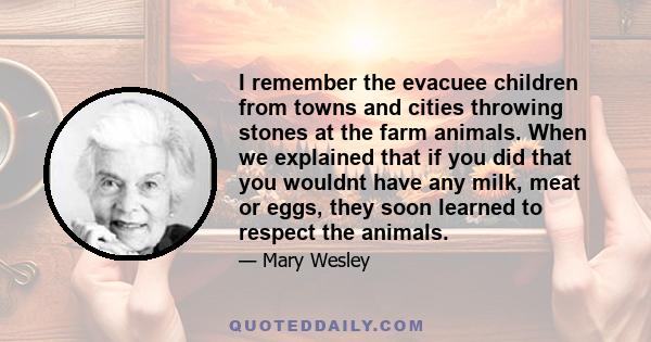 I remember the evacuee children from towns and cities throwing stones at the farm animals. When we explained that if you did that you wouldnt have any milk, meat or eggs, they soon learned to respect the animals.