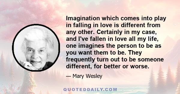 Imagination which comes into play in falling in love is different from any other. Certainly in my case, and I've fallen in love all my life, one imagines the person to be as you want them to be. They frequently turn out 