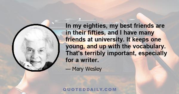 In my eighties, my best friends are in their fifties, and I have many friends at university. It keeps one young, and up with the vocabulary. That's terribly important, especially for a writer.