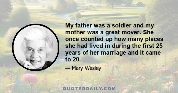 My father was a soldier and my mother was a great mover. She once counted up how many places she had lived in during the first 25 years of her marriage and it came to 20.