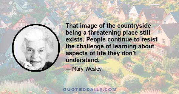 That image of the countryside being a threatening place still exists. People continue to resist the challenge of learning about aspects of life they don't understand.