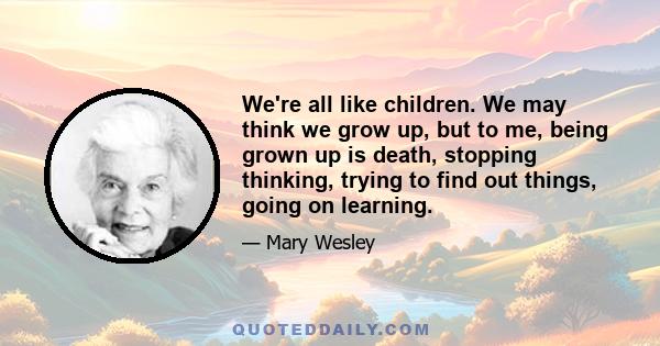 We're all like children. We may think we grow up, but to me, being grown up is death, stopping thinking, trying to find out things, going on learning.