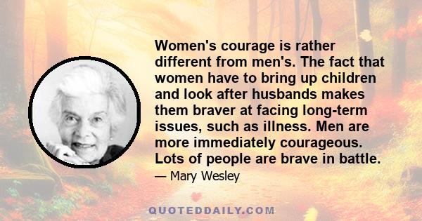 Women's courage is rather different from men's. The fact that women have to bring up children and look after husbands makes them braver at facing long-term issues, such as illness. Men are more immediately courageous.