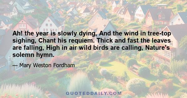 Ah! the year is slowly dying, And the wind in tree-top sighing, Chant his requiem. Thick and fast the leaves are falling, High in air wild birds are calling, Nature's solemn hymn.