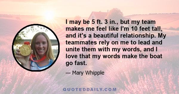 I may be 5 ft. 3 in., but my team makes me feel like I'm 10 feet tall, and it's a beautiful relationship. My teammates rely on me to lead and unite them with my words, and I love that my words make the boat go fast.