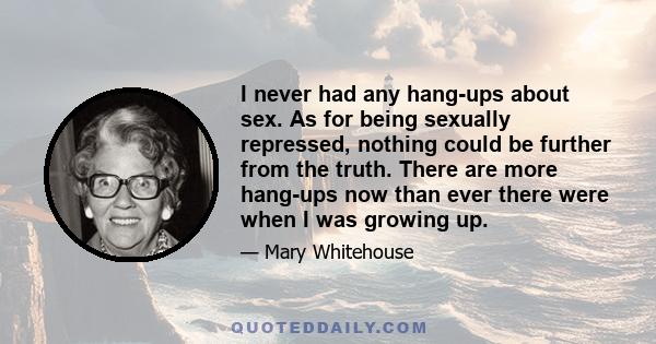 I never had any hang-ups about sex. As for being sexually repressed, nothing could be further from the truth. There are more hang-ups now than ever there were when I was growing up.