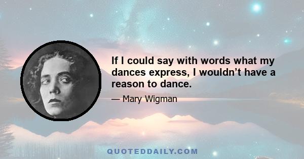 If I could say with words what my dances express, I wouldn’t have a reason to dance.