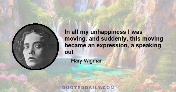 In all my unhappiness I was moving, and suddenly, this moving became an expression, a speaking out