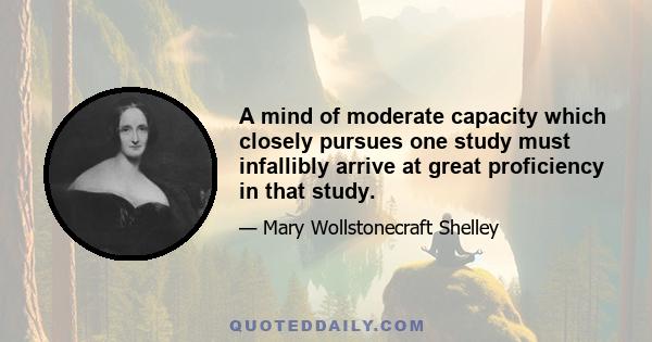 A mind of moderate capacity which closely pursues one study must infallibly arrive at great proficiency in that study.