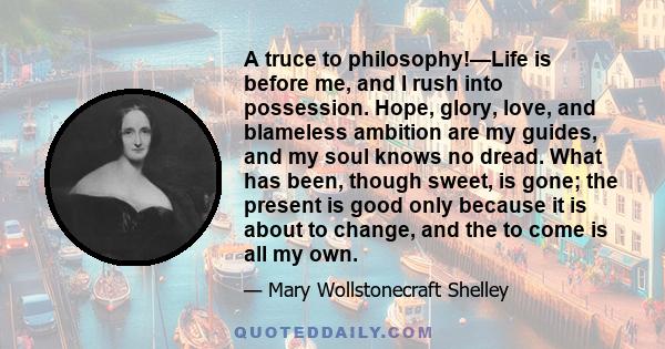 A truce to philosophy!—Life is before me, and I rush into possession. Hope, glory, love, and blameless ambition are my guides, and my soul knows no dread. What has been, though sweet, is gone; the present is good only