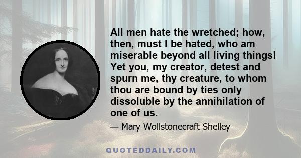 All men hate the wretched; how, then, must I be hated, who am miserable beyond all living things! Yet you, my creator, detest and spurn me, thy creature, to whom thou are bound by ties only dissoluble by the