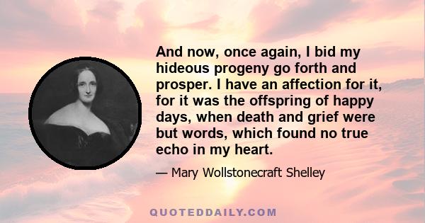 And now, once again, I bid my hideous progeny go forth and prosper. I have an affection for it, for it was the offspring of happy days, when death and grief were but words, which found no true echo in my heart.