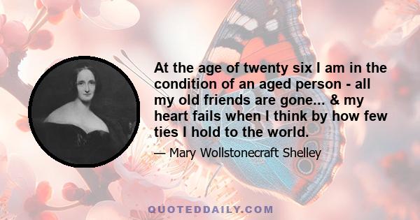 At the age of twenty six I am in the condition of an aged person - all my old friends are gone... & my heart fails when I think by how few ties I hold to the world.