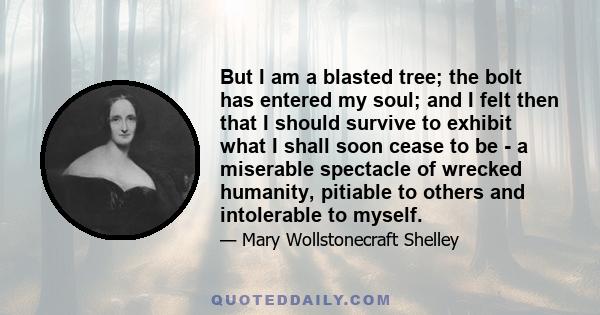 But I am a blasted tree; the bolt has entered my soul; and I felt then that I should survive to exhibit what I shall soon cease to be - a miserable spectacle of wrecked humanity, pitiable to others and intolerable to