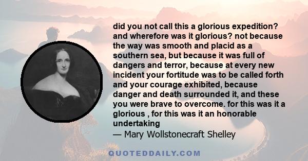 did you not call this a glorious expedition? and wherefore was it glorious? not because the way was smooth and placid as a southern sea, but because it was full of dangers and terror, because at every new incident your