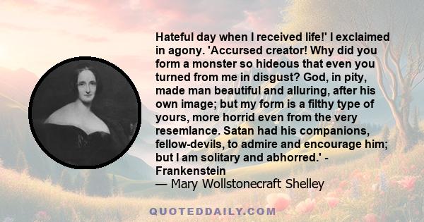 Hateful day when I received life!' I exclaimed in agony. 'Accursed creator! Why did you form a monster so hideous that even you turned from me in disgust? God, in pity, made man beautiful and alluring, after his own