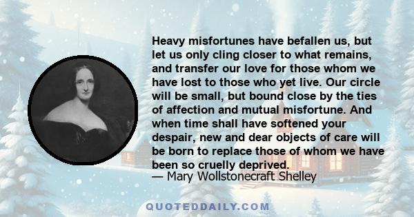 Heavy misfortunes have befallen us, but let us only cling closer to what remains, and transfer our love for those whom we have lost to those who yet live. Our circle will be small, but bound close by the ties of