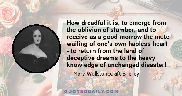 How dreadful it is, to emerge from the oblivion of slumber, and to receive as a good morrow the mute wailing of one's own hapless heart - to return from the land of deceptive dreams to the heavy knowledge of unchanged