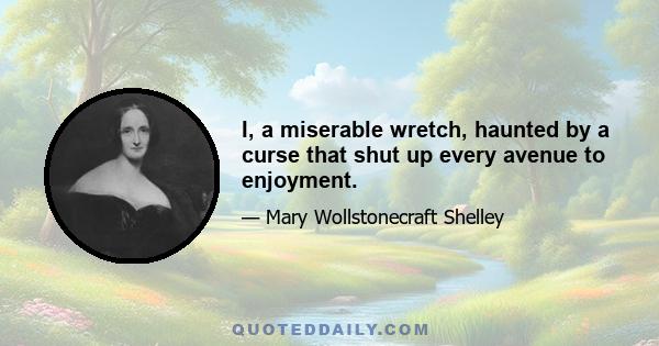 I, a miserable wretch, haunted by a curse that shut up every avenue to enjoyment.