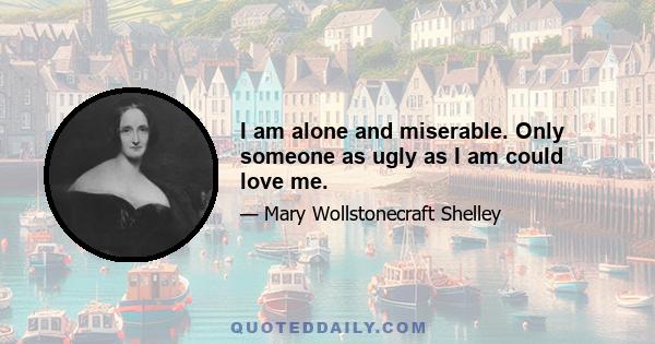 I am alone and miserable. Only someone as ugly as I am could love me.