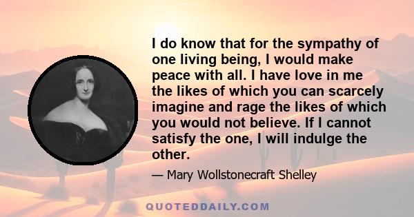 I do know that for the sympathy of one living being, I would make peace with all. I have love in me the likes of which you can scarcely imagine and rage the likes of which you would not believe. If I cannot satisfy the