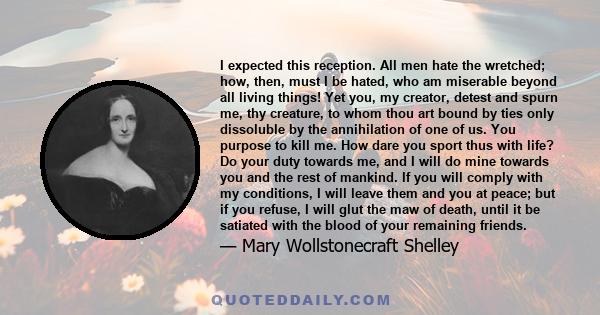 I expected this reception. All men hate the wretched; how, then, must I be hated, who am miserable beyond all living things! Yet you, my creator, detest and spurn me, thy creature, to whom thou art bound by ties only