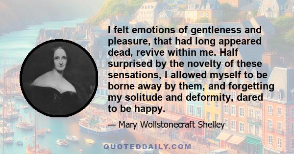 I felt emotions of gentleness and pleasure, that had long appeared dead, revive within me. Half surprised by the novelty of these sensations, I allowed myself to be borne away by them, and forgetting my solitude and